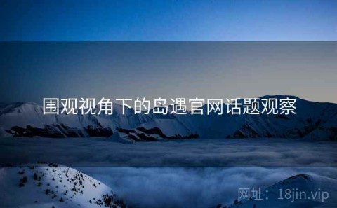 围观视角下的岛遇官网话题观察