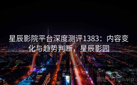 星辰影院平台深度测评1383：内容变化与趋势判断，星辰影园