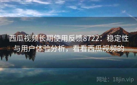 西瓜视频长期使用反馈8722：稳定性与用户体验分析，看看西瓜视频的