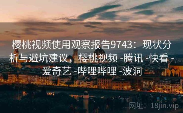 樱桃视频使用观察报告9743：现状分析与避坑建议，樱桃视频 -腾讯 -快看 -爱奇艺 -哔哩哔哩 -波洞