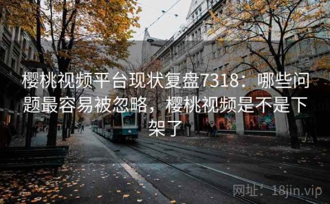 樱桃视频平台现状复盘7318：哪些问题最容易被忽略，樱桃视频是不是下架了