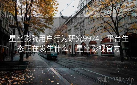 星空影院用户行为研究9924：平台生态正在发生什么，星空影视官方