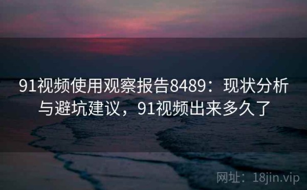91视频使用观察报告8489：现状分析与避坑建议，91视频出来多久了