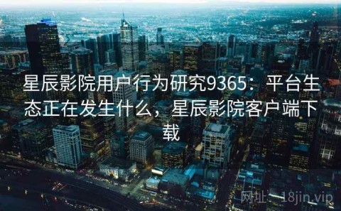 星辰影院用户行为研究9365：平台生态正在发生什么，星辰影院客户端下载