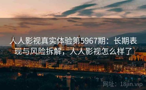 人人影视真实体验第5967期：长期表现与风险拆解，人人影视怎么样了