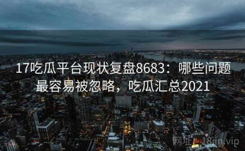 17吃瓜平台现状复盘8683：哪些问题最容易被忽略，吃瓜汇总2021