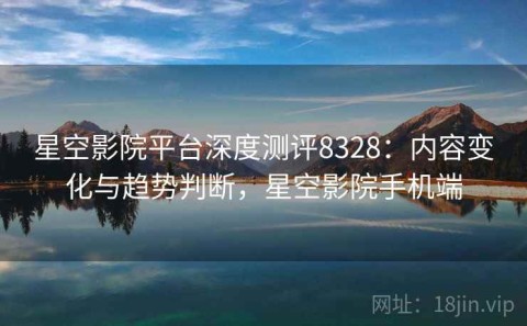 星空影院平台深度测评8328：内容变化与趋势判断，星空影院手机端