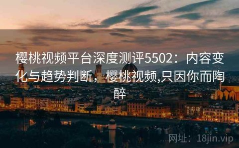 樱桃视频平台深度测评5502：内容变化与趋势判断，樱桃视频,只因你而陶醉
