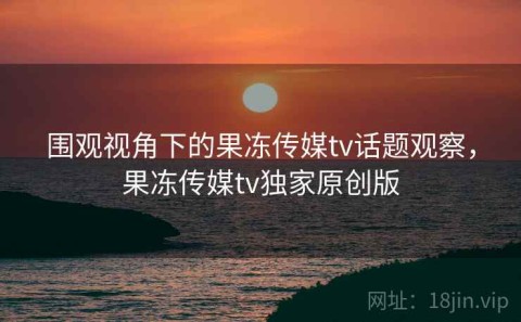 围观视角下的果冻传媒tv话题观察，果冻传媒tv独家原创版