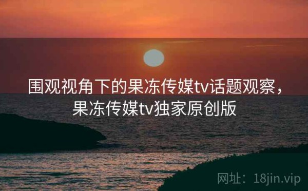 围观视角下的果冻传媒tv话题观察，果冻传媒tv独家原创版