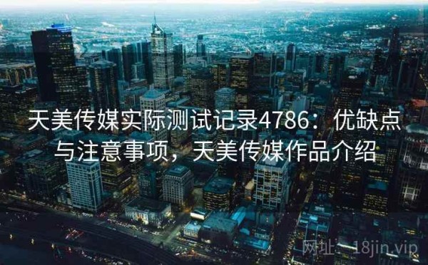 天美传媒实际测试记录4786：优缺点与注意事项，天美传媒作品介绍
