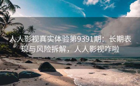 人人影视真实体验第9391期：长期表现与风险拆解，人人影视咋啦