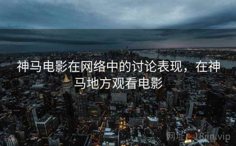 神马电影在网络中的讨论表现，在神马地方观看电影