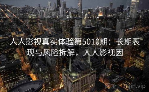 人人影视真实体验第5010期：长期表现与风险拆解，人人影视因
