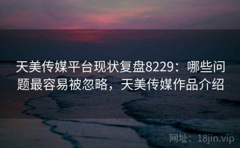 天美传媒平台现状复盘8229：哪些问题最容易被忽略，天美传媒作品介绍
