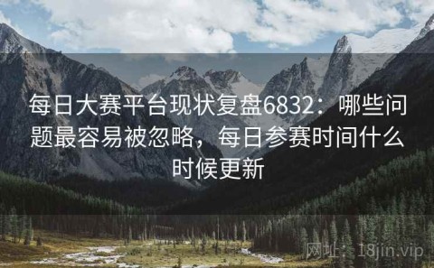 每日大赛平台现状复盘6832：哪些问题最容易被忽略，每日参赛时间什么时候更新