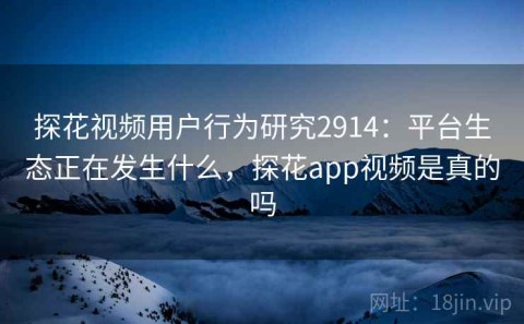 探花视频用户行为研究2914：平台生态正在发生什么，探花app视频是真的吗