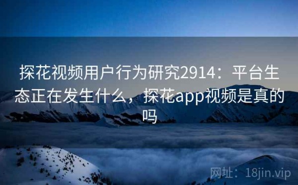 探花视频用户行为研究2914：平台生态正在发生什么，探花app视频是真的吗