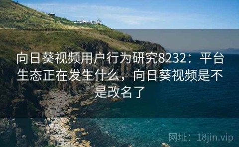 向日葵视频用户行为研究8232：平台生态正在发生什么，向日葵视频是不是改名了