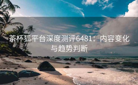茶杯狐平台深度测评6481：内容变化与趋势判断