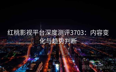 红桃影视平台深度测评3703：内容变化与趋势判断