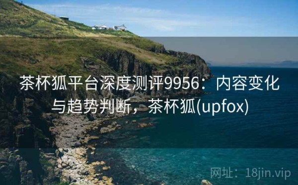 茶杯狐平台深度测评9956：内容变化与趋势判断，茶杯狐(upfox)