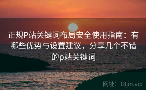 正规P站关键词布局安全使用指南：有哪些优势与设置建议，分享几个不错的p站关键词