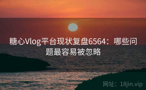 糖心Vlog平台现状复盘6564：哪些问题最容易被忽略