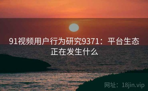 91视频用户行为研究9371：平台生态正在发生什么