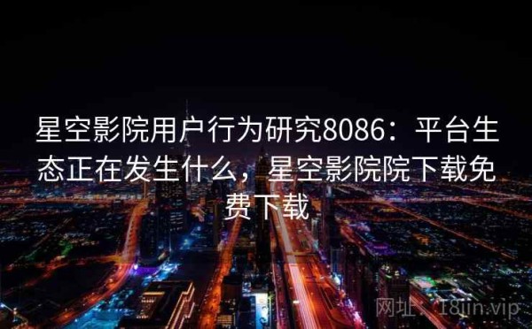 星空影院用户行为研究8086：平台生态正在发生什么，星空影院院下载免费下载