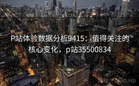 P站体验数据分析9415：值得关注的核心变化，p站35500834
