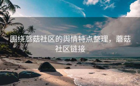 围绕蘑菇社区的舆情特点整理，蘑菇社区链接