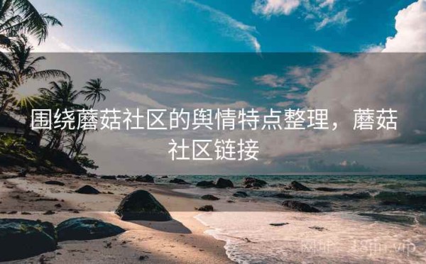 围绕蘑菇社区的舆情特点整理，蘑菇社区链接