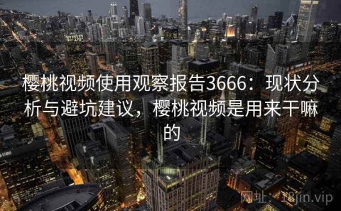 樱桃视频使用观察报告3666：现状分析与避坑建议，樱桃视频是用来干嘛的