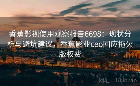 香蕉影视使用观察报告6698：现状分析与避坑建议，香蕉影业ceo回应拖欠版权费