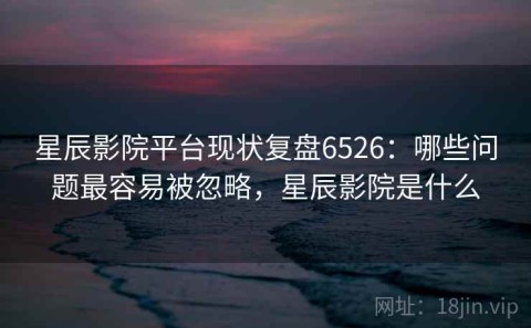 星辰影院平台现状复盘6526：哪些问题最容易被忽略，星辰影院是什么