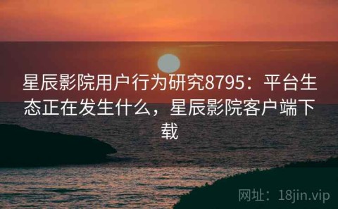 星辰影院用户行为研究8795：平台生态正在发生什么，星辰影院客户端下载