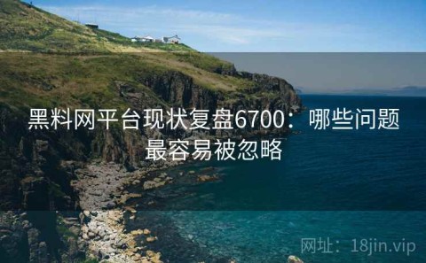 黑料网平台现状复盘6700：哪些问题最容易被忽略
