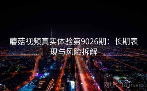 蘑菇视频真实体验第9026期：长期表现与风险拆解