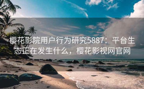樱花影院用户行为研究5887：平台生态正在发生什么，樱花影视网官网