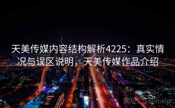 天美传媒内容结构解析4225：真实情况与误区说明，天美传媒作品介绍