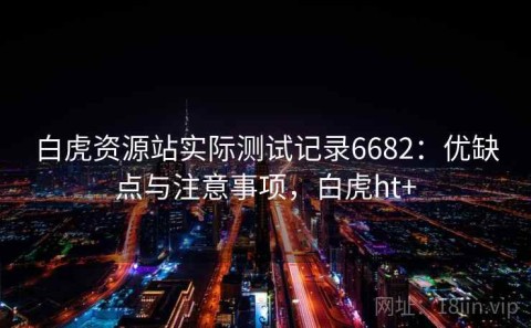 白虎资源站实际测试记录6682：优缺点与注意事项，白虎ht+