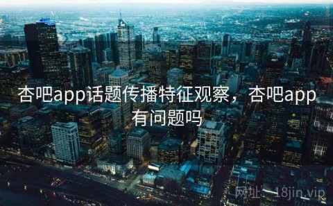 杏吧app话题传播特征观察，杏吧app有问题吗