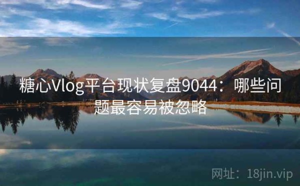 糖心Vlog平台现状复盘9044：哪些问题最容易被忽略
