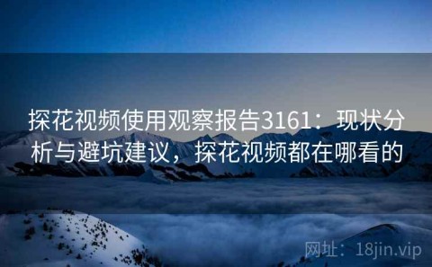 探花视频使用观察报告3161：现状分析与避坑建议，探花视频都在哪看的