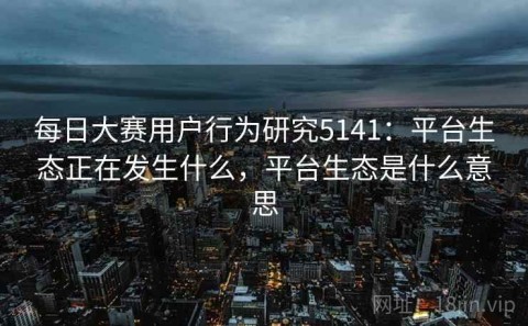 每日大赛用户行为研究5141：平台生态正在发生什么，平台生态是什么意思