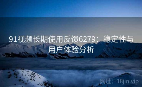 91视频长期使用反馈6279：稳定性与用户体验分析