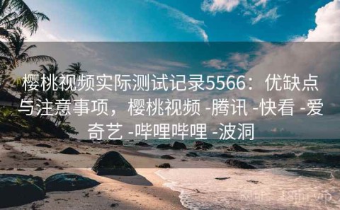 樱桃视频实际测试记录5566：优缺点与注意事项，樱桃视频 -腾讯 -快看 -爱奇艺 -哔哩哔哩 -波洞