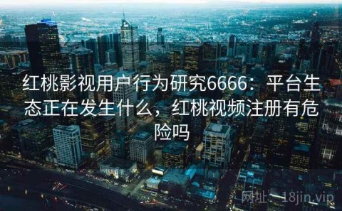 红桃影视用户行为研究6666：平台生态正在发生什么，红桃视频注册有危险吗
