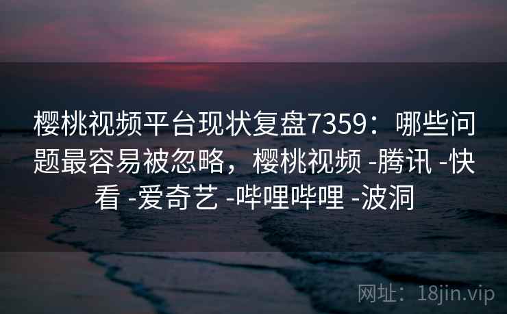 樱桃视频平台现状复盘7359：哪些问题最容易被忽略，樱桃视频 -腾讯 -快看 -爱奇艺 -哔哩哔哩 -波洞